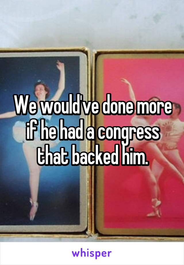 We would've done more if he had a congress that backed him.