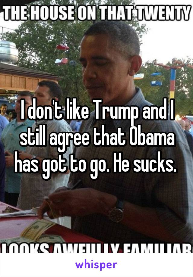 I don't like Trump and I still agree that Obama has got to go. He sucks. 