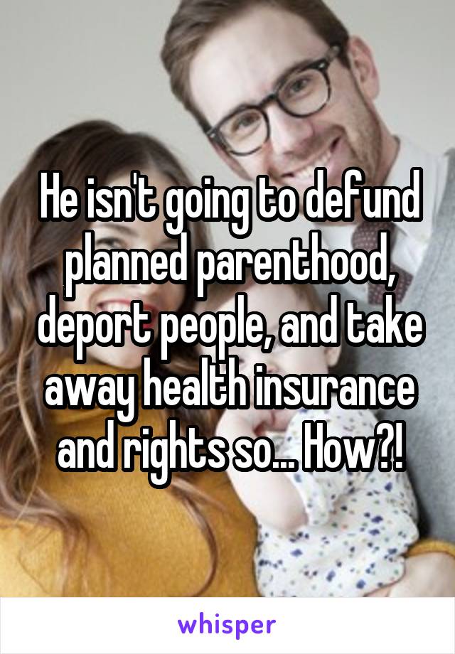 He isn't going to defund planned parenthood, deport people, and take away health insurance and rights so... How?!