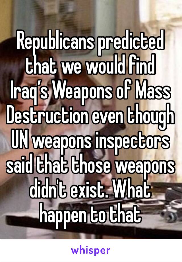 Republicans predicted that we would find Iraq’s Weapons of Mass Destruction even though UN weapons inspectors said that those weapons didn't exist. What happen to that 