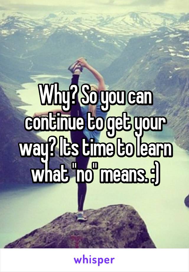 Why? So you can continue to get your way? Its time to learn what "no" means. :)