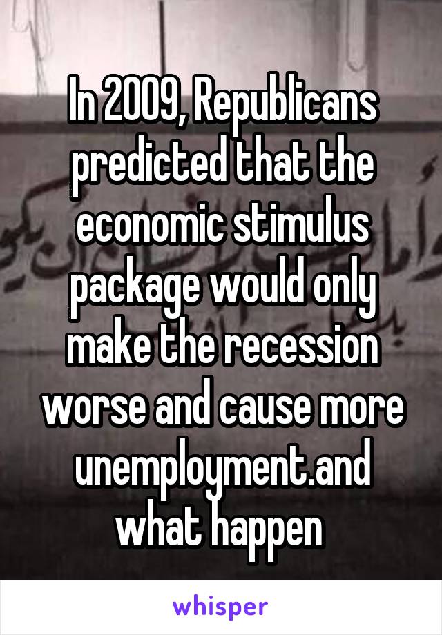 In 2009, Republicans predicted that the economic stimulus package would only make the recession worse and cause more unemployment.and what happen 