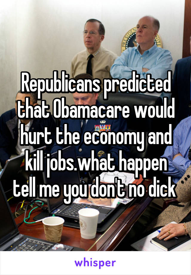 Republicans predicted that Obamacare would hurt the economy and kill jobs.what happen tell me you don't no dick 