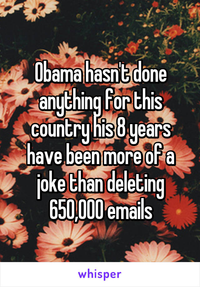 Obama hasn't done anything for this country his 8 years have been more of a joke than deleting 650,000 emails