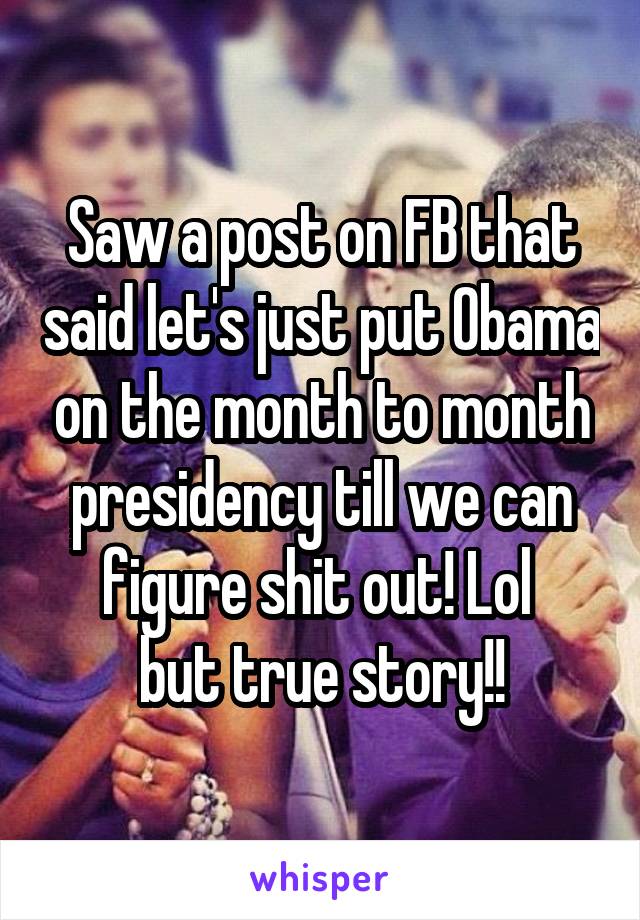 Saw a post on FB that said let's just put Obama on the month to month presidency till we can figure shit out! Lol 
but true story!!