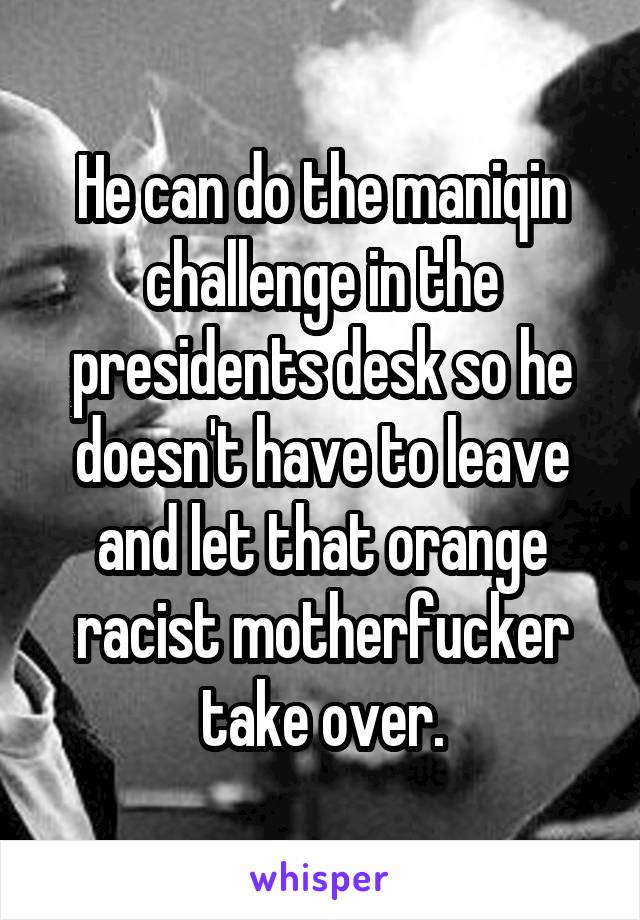 He can do the maniqin challenge in the presidents desk so he doesn't have to leave and let that orange racist motherfucker take over.