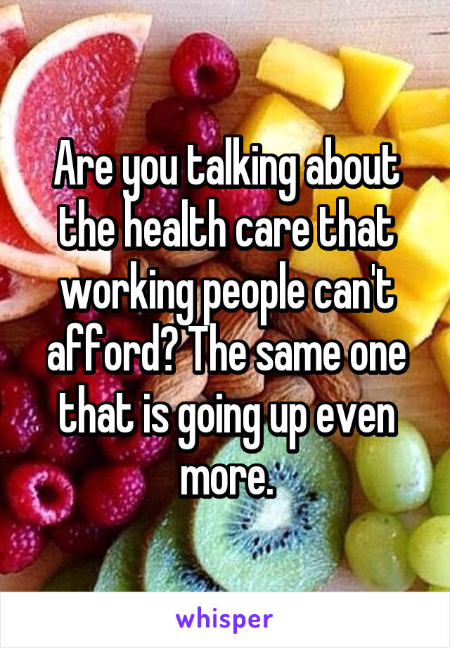 Are you talking about the health care that working people can't afford? The same one that is going up even more.