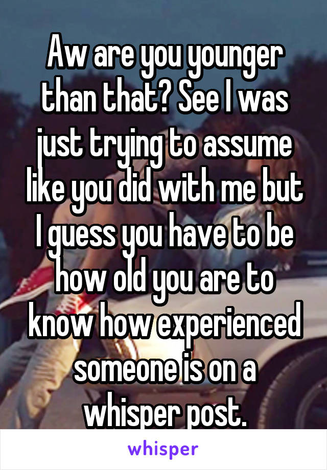 Aw are you younger than that? See I was just trying to assume like you did with me but I guess you have to be how old you are to know how experienced someone is on a whisper post.