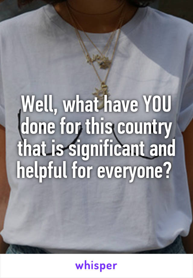 Well, what have YOU done for this country that is significant and helpful for everyone? 