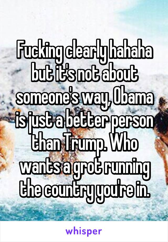 Fucking clearly hahaha but it's not about someone's way, Obama is just a better person than Trump. Who wants a grot running the country you're in.