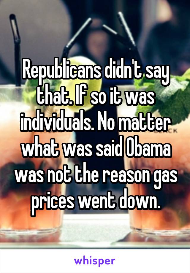 Republicans didn't say that. If so it was individuals. No matter what was said Obama was not the reason gas prices went down.