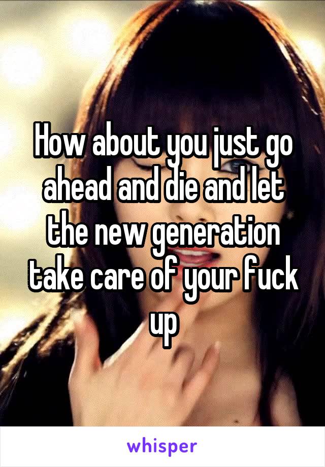 How about you just go ahead and die and let the new generation take care of your fuck up