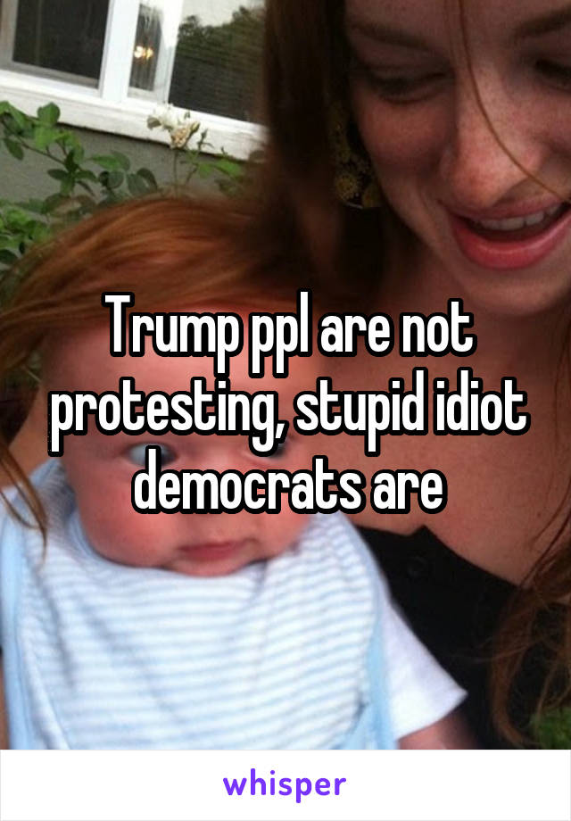 Trump ppl are not protesting, stupid idiot democrats are