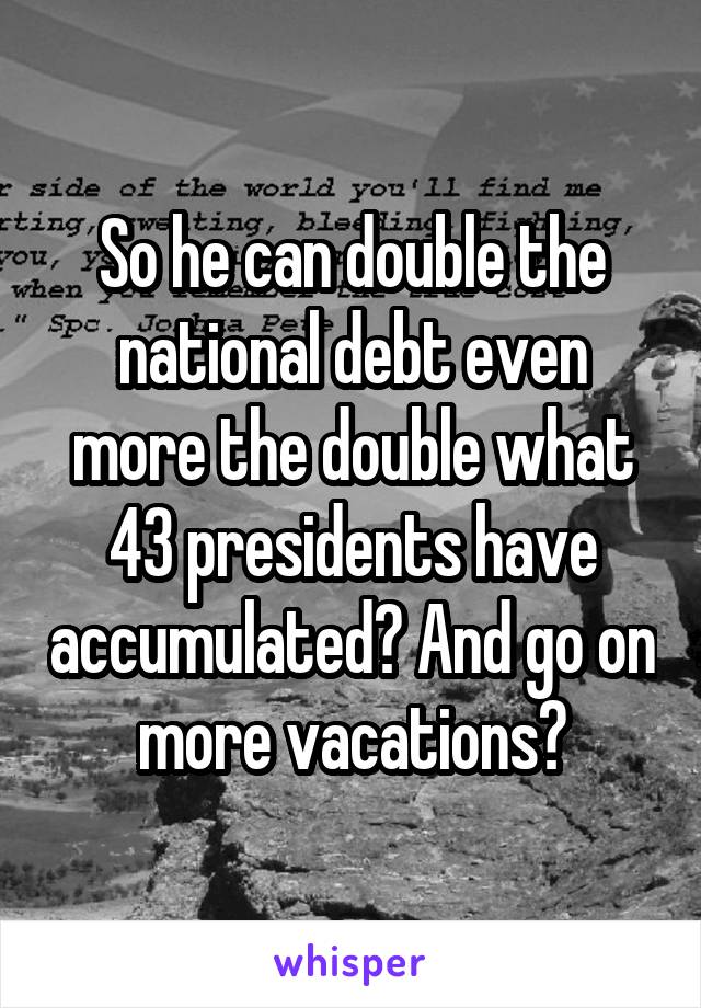 So he can double the national debt even more the double what 43 presidents have accumulated? And go on more vacations?