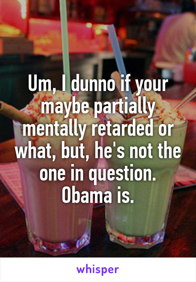 Um, I dunno if your maybe partially mentally retarded or what, but, he's not the one in question. Obama is.