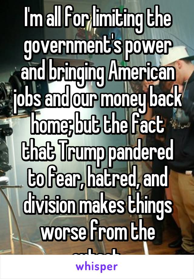 I'm all for limiting the government's power and bringing American jobs and our money back home; but the fact that Trump pandered to fear, hatred, and division makes things worse from the outset.