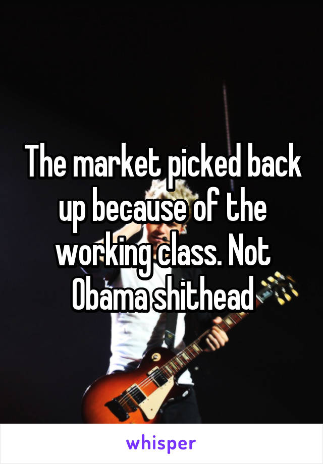 The market picked back up because of the working class. Not Obama shithead