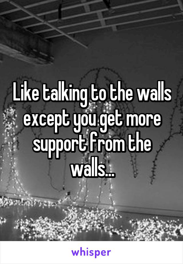 Like talking to the walls except you get more support from the walls...