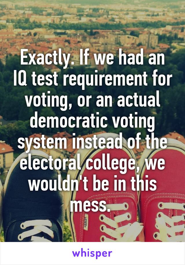 Exactly. If we had an IQ test requirement for voting, or an actual democratic voting system instead of the electoral college, we wouldn't be in this mess. 