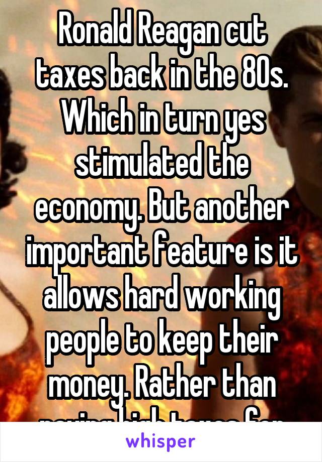 Ronald Reagan cut taxes back in the 80s. Which in turn yes stimulated the economy. But another important feature is it allows hard working people to keep their money. Rather than paying high taxes for