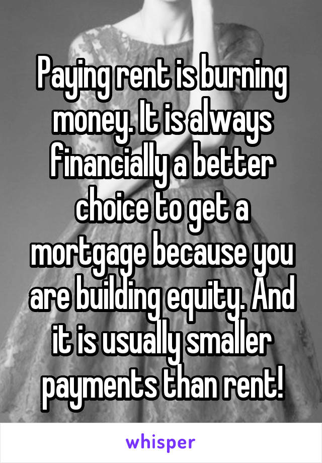 Paying rent is burning money. It is always financially a better choice to get a mortgage because you are building equity. And it is usually smaller payments than rent!