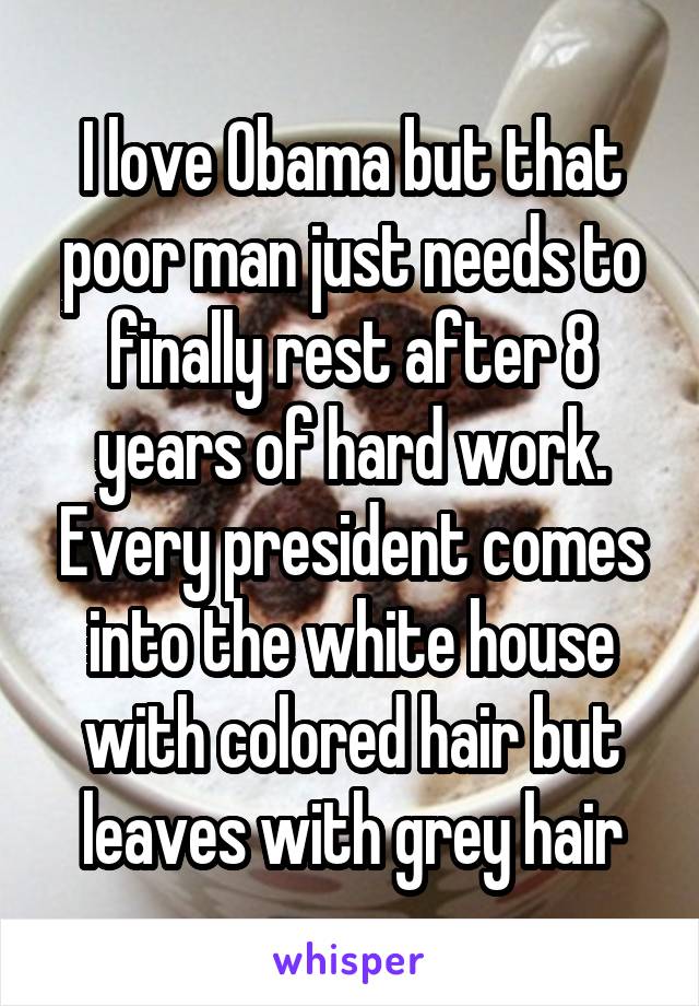 I love Obama but that poor man just needs to finally rest after 8 years of hard work. Every president comes into the white house with colored hair but leaves with grey hair