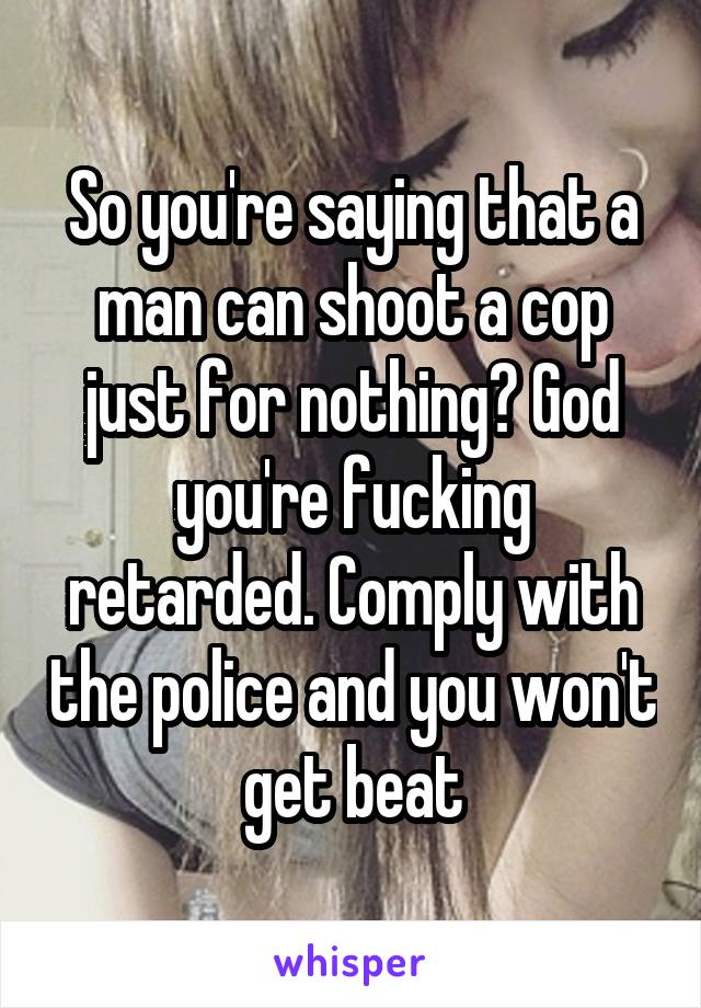 So you're saying that a man can shoot a cop just for nothing? God you're fucking retarded. Comply with the police and you won't get beat