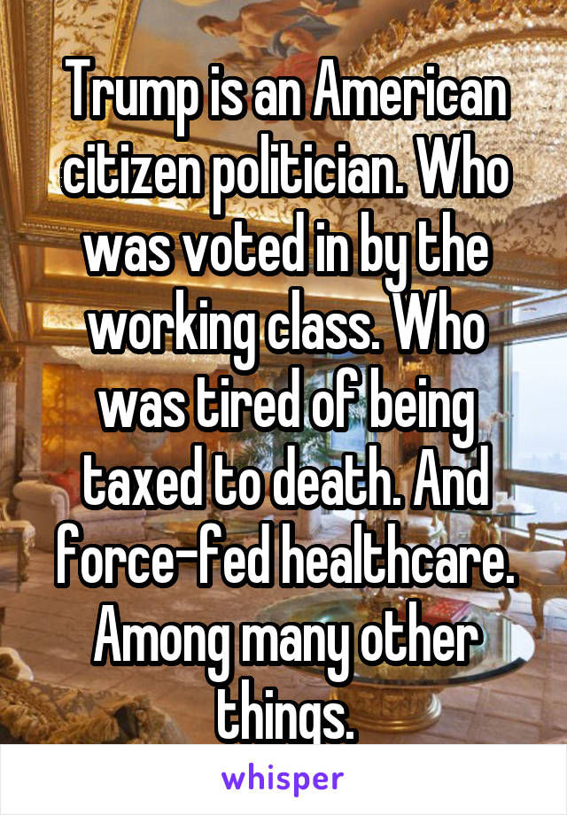 Trump is an American citizen politician. Who was voted in by the working class. Who was tired of being taxed to death. And force-fed healthcare. Among many other things.