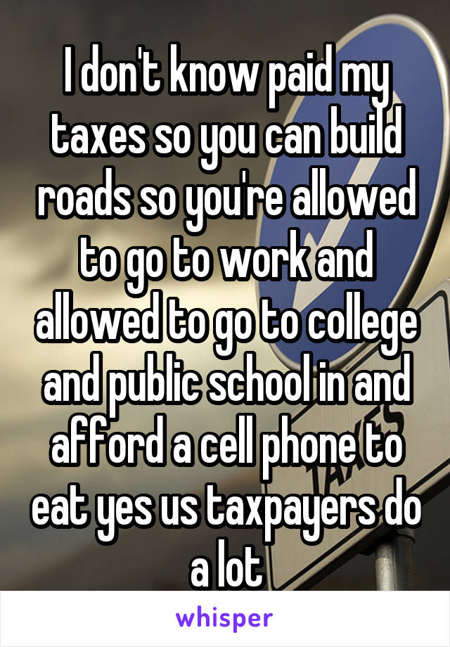 I don't know paid my taxes so you can build roads so you're allowed to go to work and allowed to go to college and public school in and afford a cell phone to eat yes us taxpayers do a lot