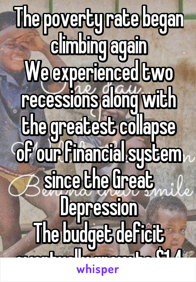 The poverty rate began climbing again
We experienced two recessions along with the greatest collapse of our financial system since the Great Depression
The budget deficit eventually grew to $1.4