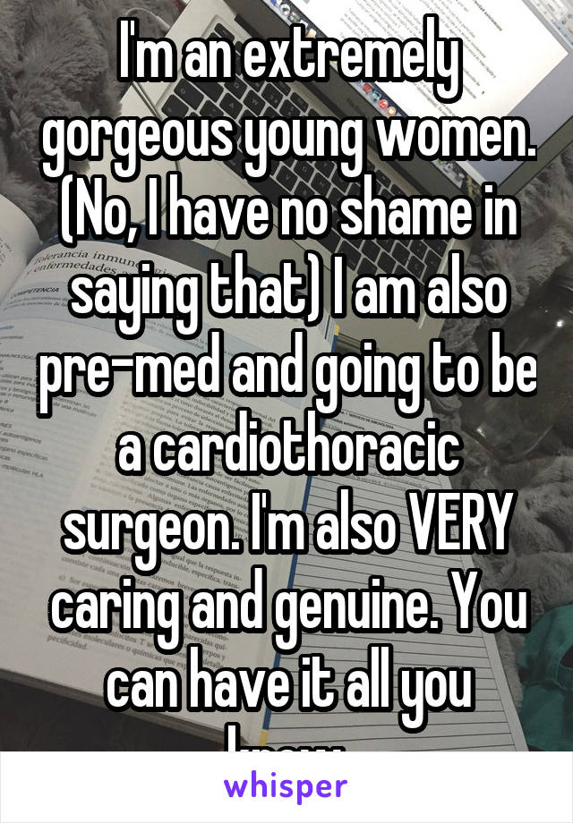 I'm an extremely gorgeous young women. (No, I have no shame in saying that) I am also pre-med and going to be a cardiothoracic surgeon. I'm also VERY caring and genuine. You can have it all you know.