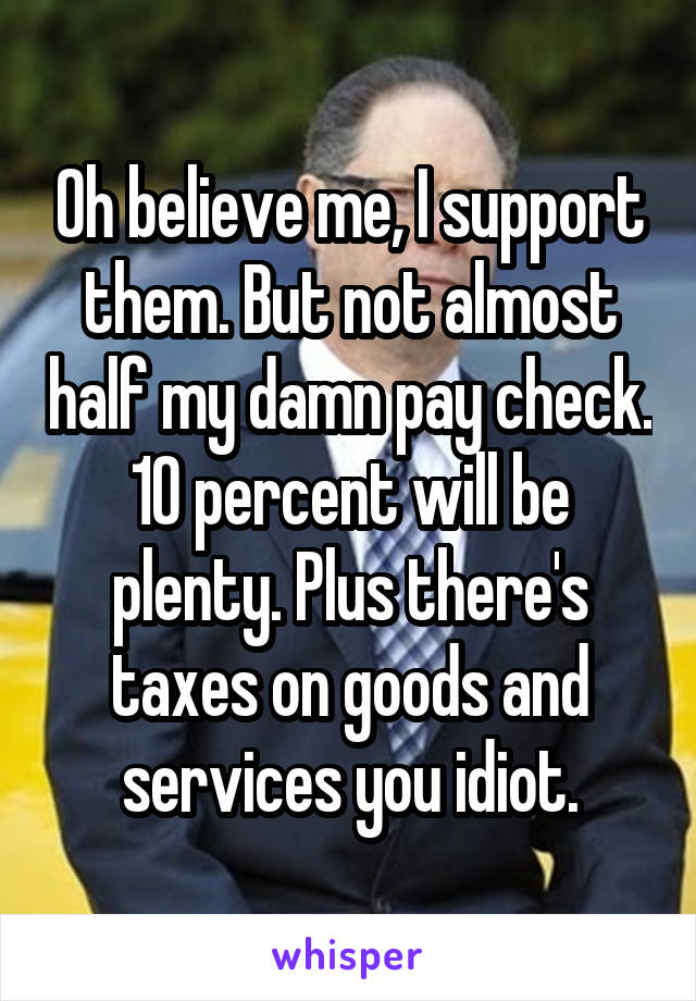 Oh believe me, I support them. But not almost half my damn pay check. 10 percent will be plenty. Plus there's taxes on goods and services you idiot.