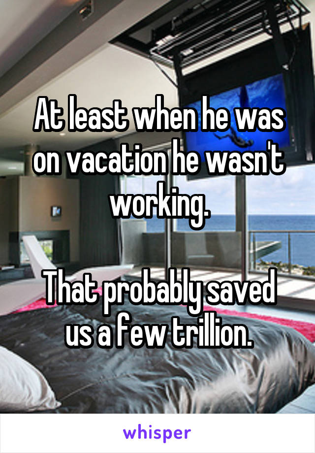 At least when he was on vacation he wasn't working.

That probably saved us a few trillion.