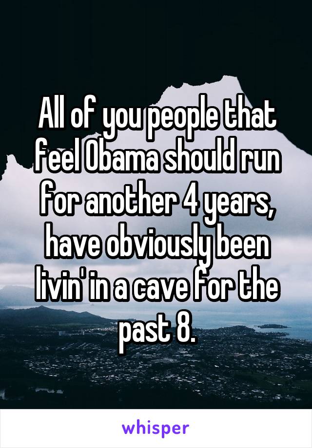 All of you people that feel Obama should run for another 4 years, have obviously been livin' in a cave for the past 8.