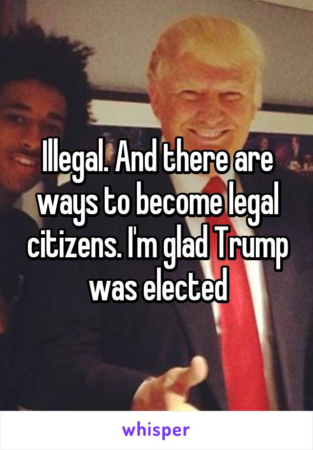 Illegal. And there are ways to become legal citizens. I'm glad Trump was elected