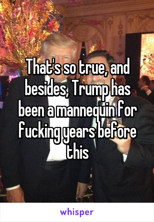 That's so true, and besides, Trump has been a mannequin for fucking years before this