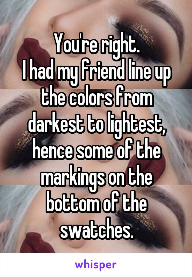 You're right.
I had my friend line up the colors from darkest to lightest, hence some of the markings on the bottom of the swatches.