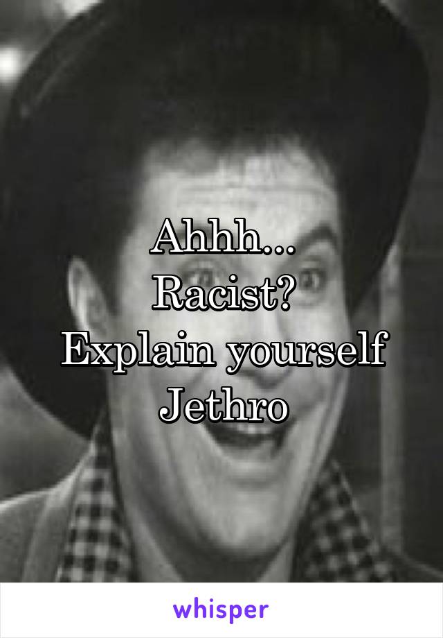 Ahhh...
Racist?
Explain yourself
Jethro