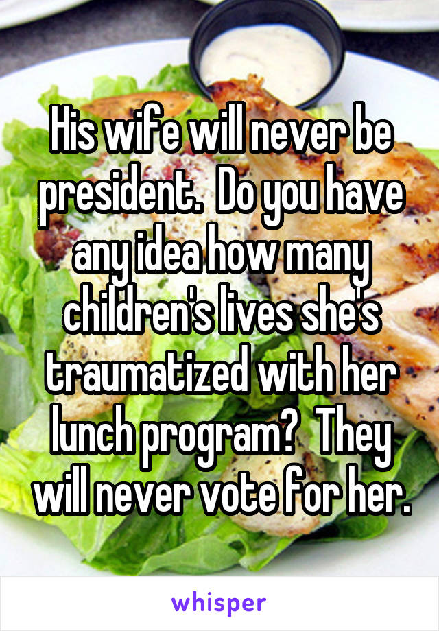 His wife will never be president.  Do you have any idea how many children's lives she's traumatized with her lunch program?  They will never vote for her.