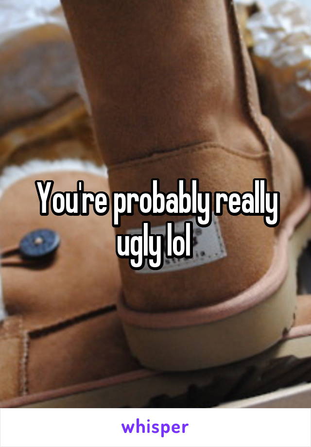 You're probably really ugly lol 