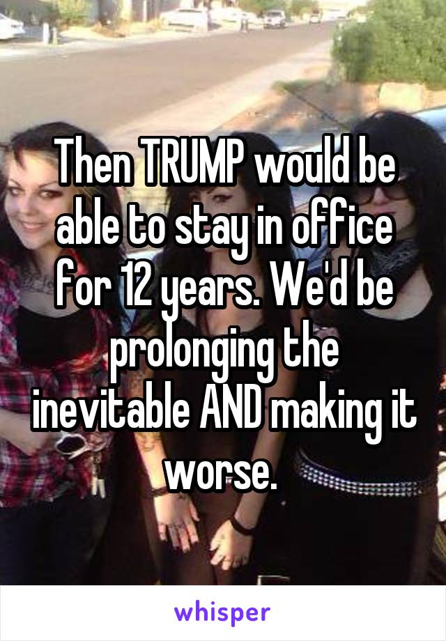 Then TRUMP would be able to stay in office for 12 years. We'd be prolonging the inevitable AND making it worse. 