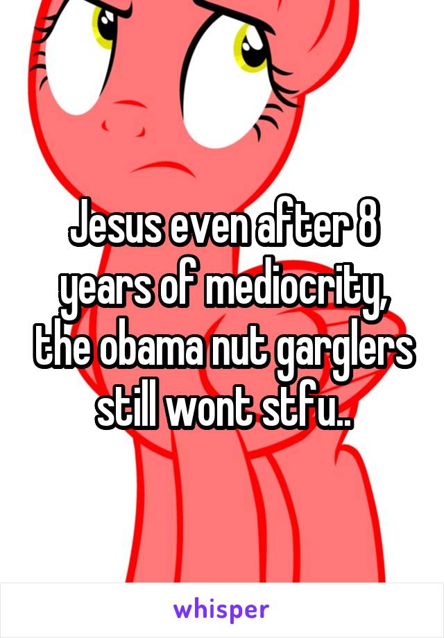 Jesus even after 8 years of mediocrity, the obama nut garglers still wont stfu..