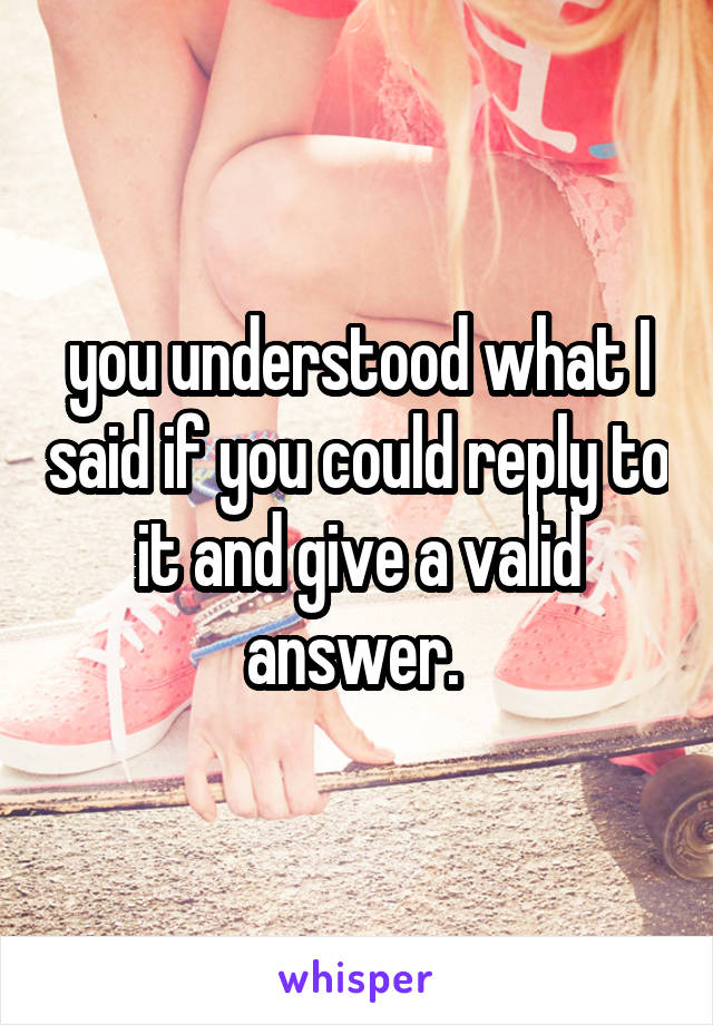 you understood what I said if you could reply to it and give a valid answer. 