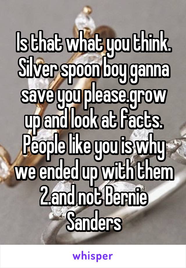 Is that what you think. Silver spoon boy ganna save you please.grow up and look at facts. People like you is why we ended up with them 2.and not Bernie Sanders