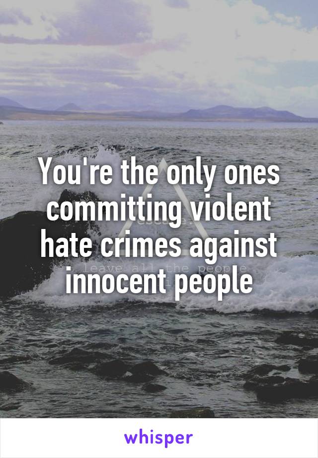 You're the only ones committing violent hate crimes against innocent people