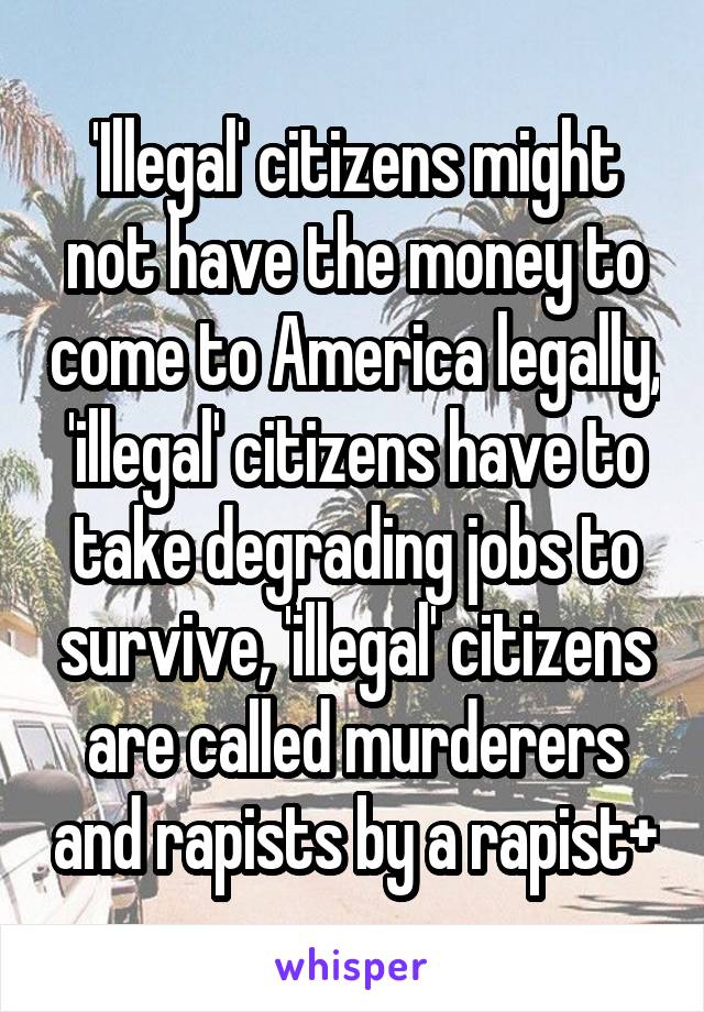 'Illegal' citizens might not have the money to come to America legally, 'illegal' citizens have to take degrading jobs to survive, 'illegal' citizens are called murderers and rapists by a rapist+