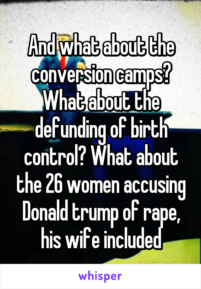 And what about the conversion camps? What about the defunding of birth control? What about the 26 women accusing Donald trump of rape, his wife included