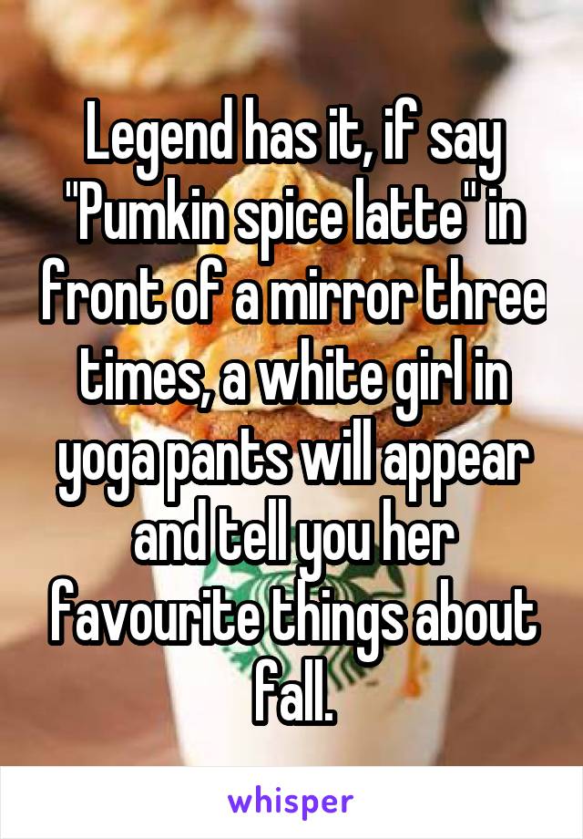 Legend has it, if say "Pumkin spice latte" in front of a mirror three times, a white girl in yoga pants will appear and tell you her favourite things about fall.