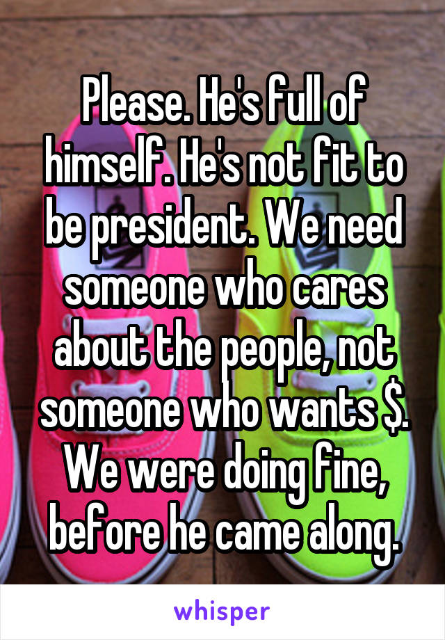 Please. He's full of himself. He's not fit to be president. We need someone who cares about the people, not someone who wants $. We were doing fine, before he came along.