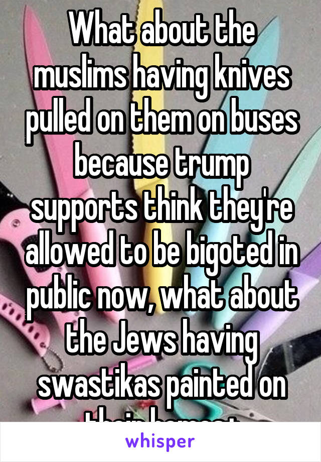 What about the muslims having knives pulled on them on buses because trump supports think they're allowed to be bigoted in public now, what about the Jews having swastikas painted on their homes+